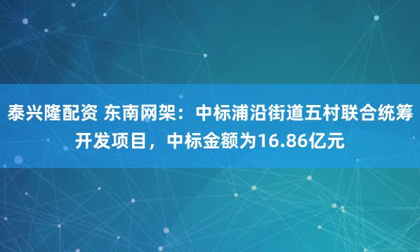 泰兴隆配资 东南网架：中标浦沿街道五村联合统筹开发项目，中标金额为16.86亿元