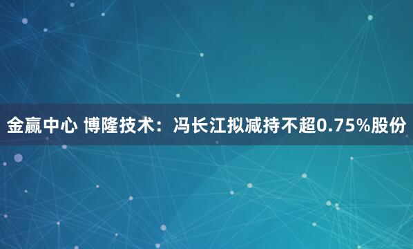金赢中心 博隆技术：冯长江拟减持不超0.75%股份