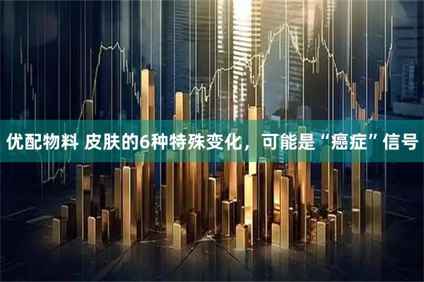 优配物料 皮肤的6种特殊变化，可能是“癌症”信号