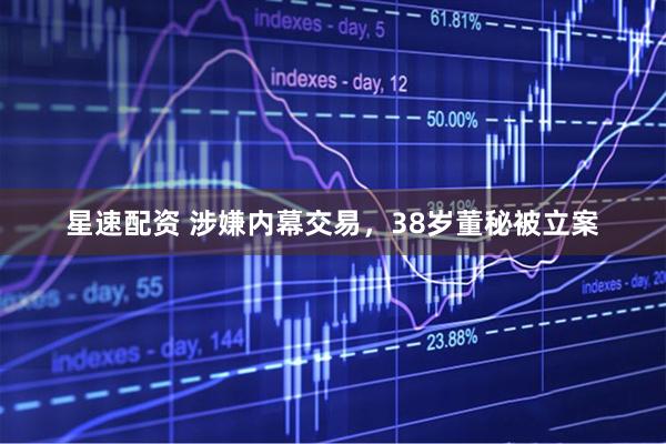 星速配资 涉嫌内幕交易，38岁董秘被立案