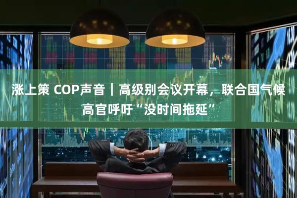 涨上策 COP声音｜高级别会议开幕，联合国气候高官呼吁“没时间拖延”