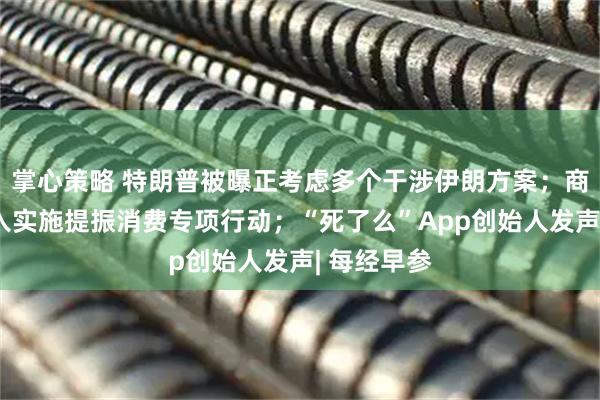 掌心策略 特朗普被曝正考虑多个干涉伊朗方案；商务部：深入实施提振消费专项行动；“死了么”App创始人发声| 每经早参