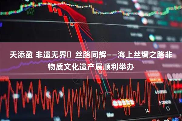 天添盈 非遗无界・丝路同辉——海上丝绸之路非物质文化遗产展顺利举办