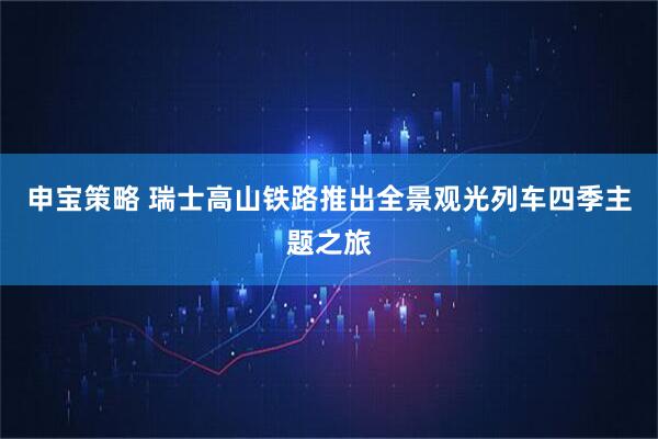 申宝策略 瑞士高山铁路推出全景观光列车四季主题之旅