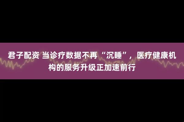 君子配资 当诊疗数据不再 “沉睡”，医疗健康机构的服务升级正加速前行