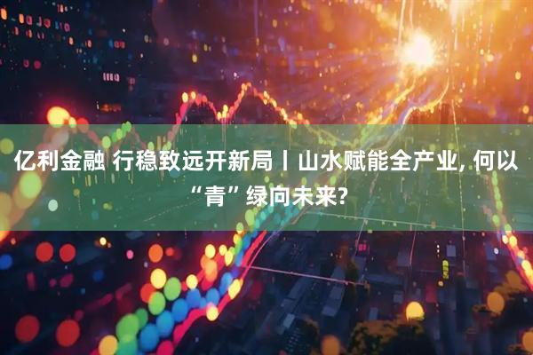 亿利金融 行稳致远开新局丨山水赋能全产业, 何以“青”绿向未来?