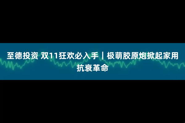 至德投资 双11狂欢必入手｜极萌胶原炮掀起家用抗衰革命