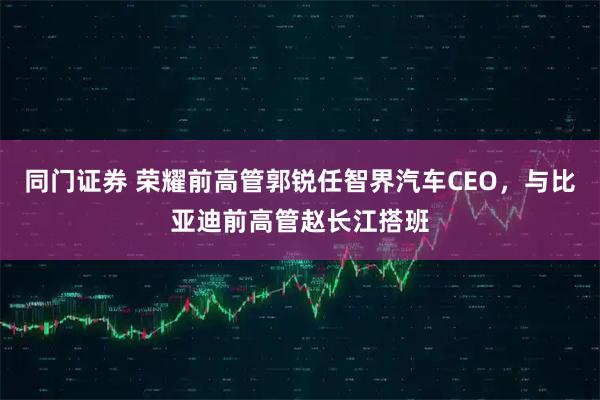 同门证券 荣耀前高管郭锐任智界汽车CEO，与比亚迪前高管赵长江搭班