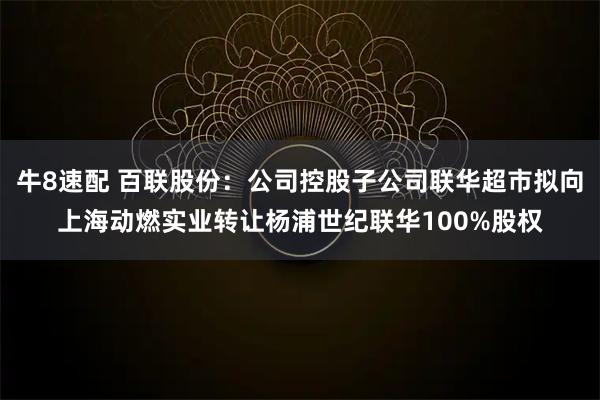 牛8速配 百联股份：公司控股子公司联华超市拟向上海动燃实业转让杨浦世纪联华100%股权