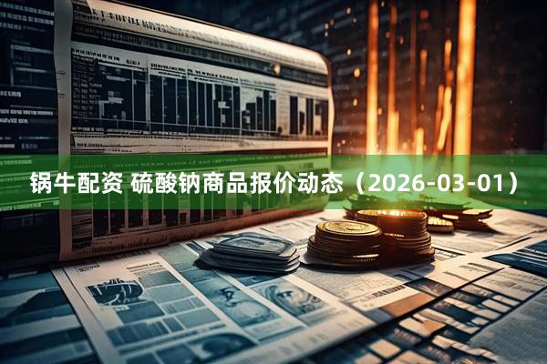 锅牛配资 硫酸钠商品报价动态（2026-03-01）