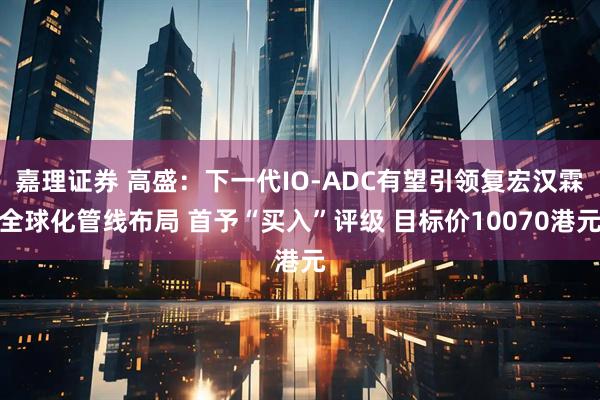 嘉理证券 高盛：下一代IO-ADC有望引领复宏汉霖全球化管线布局 首予“买入”评级 目标价10070港元