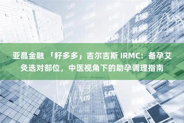 亚晶金融 「籽多多」吉尔吉斯 IRMC：备孕艾灸选对部位，中医视角下的助孕调理指南