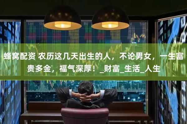 蜂窝配资 农历这几天出生的人，不论男女，一生富贵多金，福气深厚！_财富_生活_人生