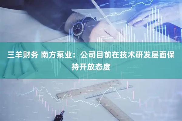 三羊财务 南方泵业：公司目前在技术研发层面保持开放态度