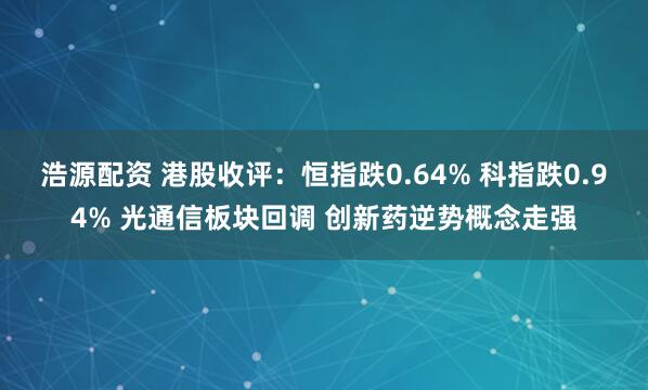 浩源配资 港股收评：恒指跌0.64% 科指跌0.94% 光通信板块回调 创新药逆势概念走强