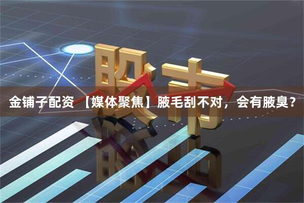 金铺子配资 【媒体聚焦】腋毛刮不对，会有腋臭？